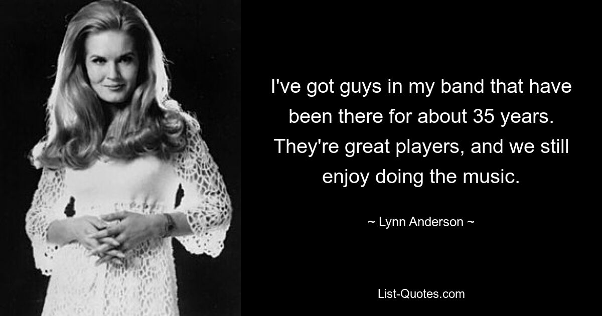 I've got guys in my band that have been there for about 35 years. They're great players, and we still enjoy doing the music. — © Lynn Anderson