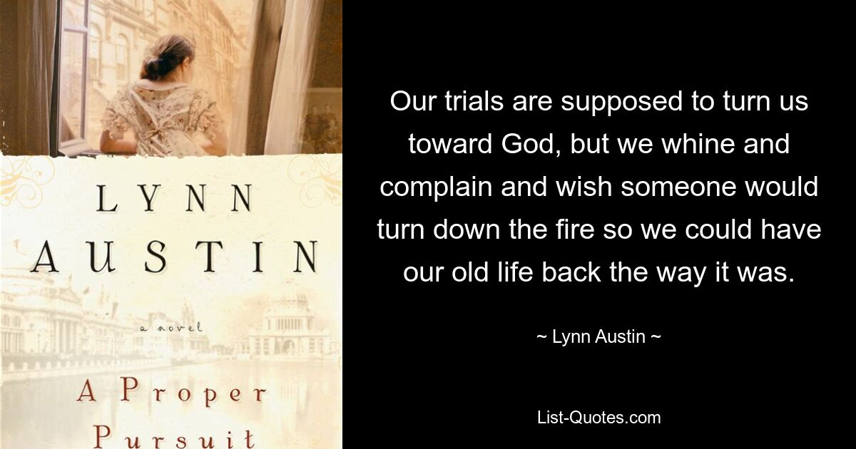 Our trials are supposed to turn us toward God, but we whine and complain and wish someone would turn down the fire so we could have our old life back the way it was. — © Lynn Austin