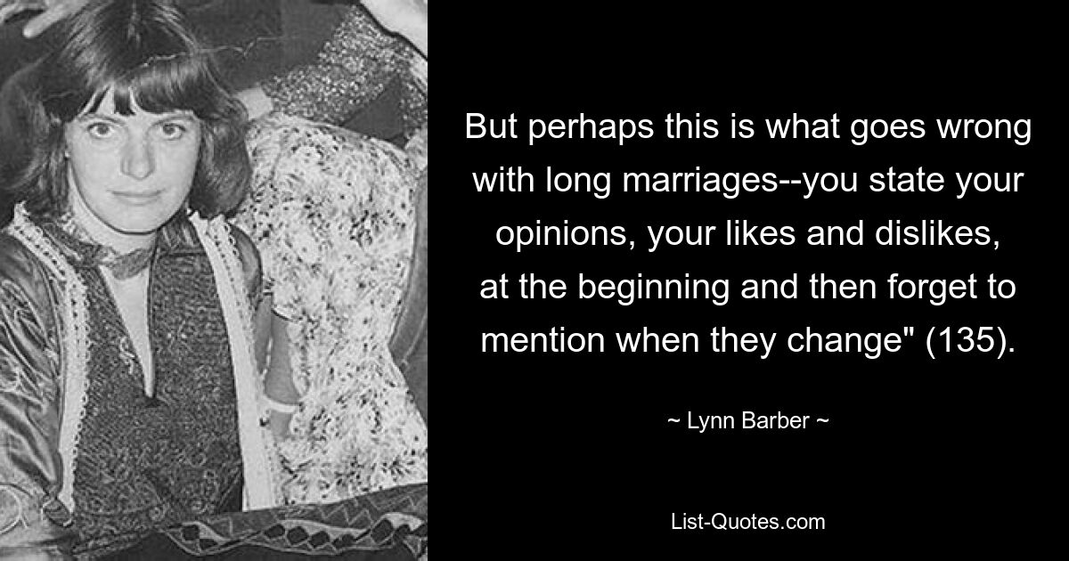 But perhaps this is what goes wrong with long marriages--you state your opinions, your likes and dislikes, at the beginning and then forget to mention when they change" (135). — © Lynn Barber