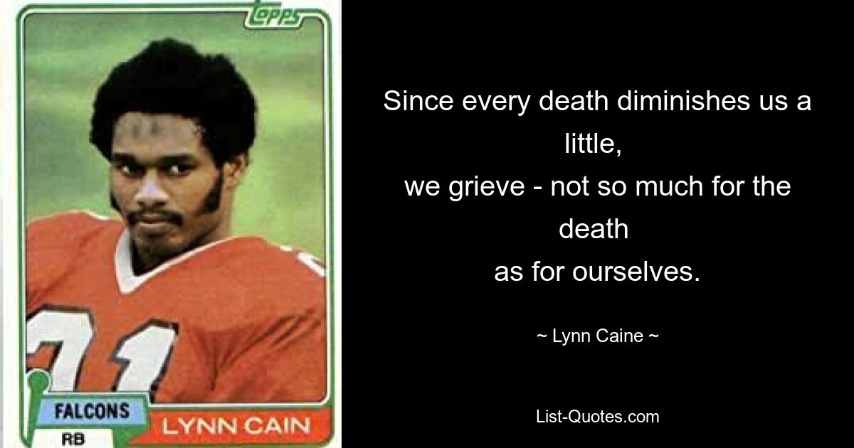 Since every death diminishes us a little, 
we grieve - not so much for the death 
as for ourselves. — © Lynn Caine