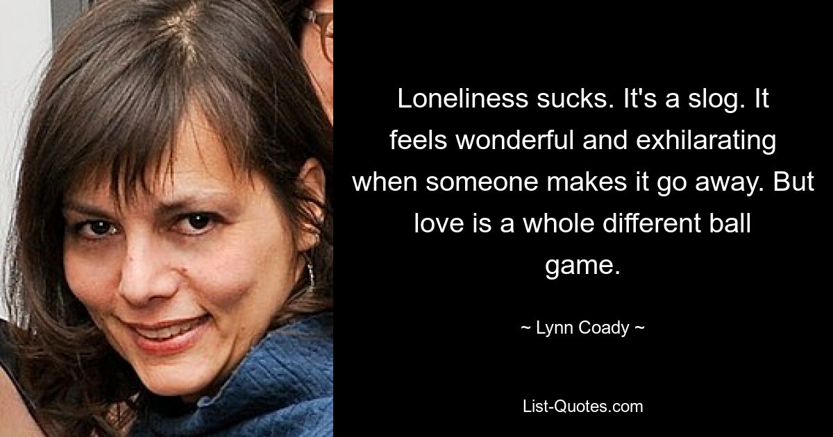 Loneliness sucks. It's a slog. It feels wonderful and exhilarating when someone makes it go away. But love is a whole different ball game. — © Lynn Coady