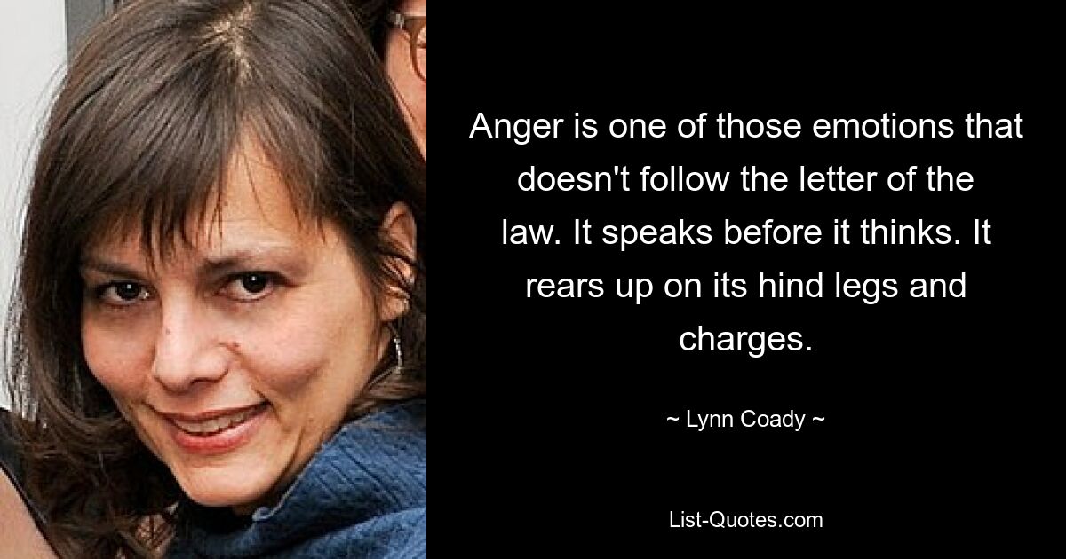 Anger is one of those emotions that doesn't follow the letter of the law. It speaks before it thinks. It rears up on its hind legs and charges. — © Lynn Coady