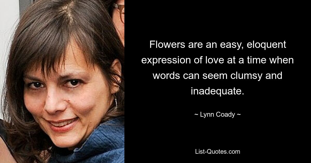 Flowers are an easy, eloquent expression of love at a time when words can seem clumsy and inadequate. — © Lynn Coady