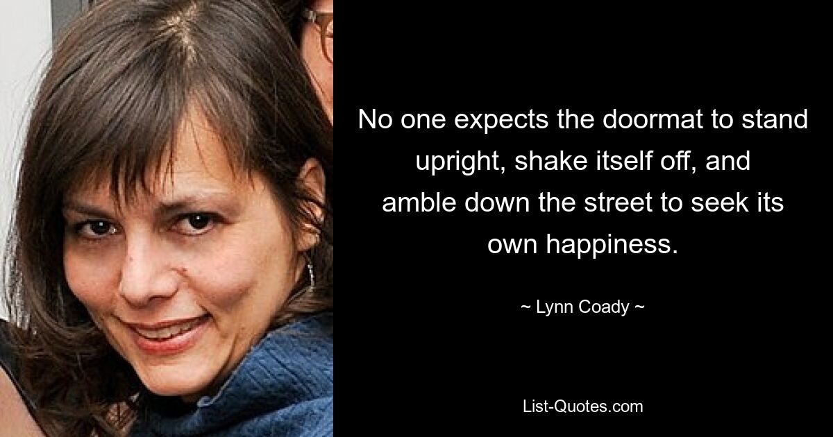 No one expects the doormat to stand upright, shake itself off, and amble down the street to seek its own happiness. — © Lynn Coady