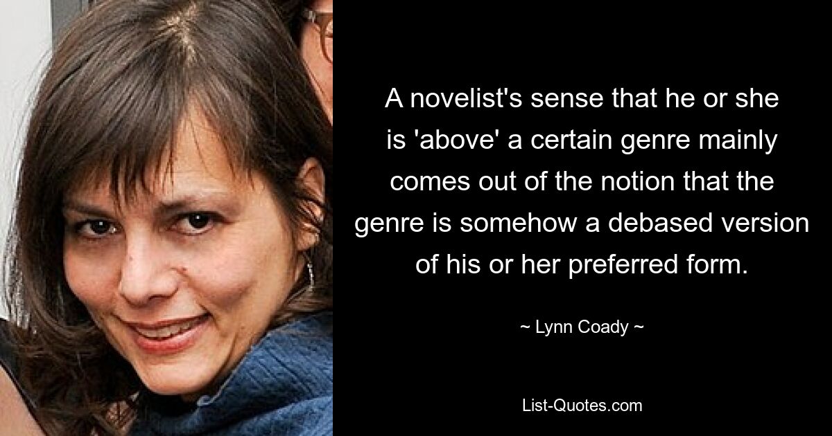 A novelist's sense that he or she is 'above' a certain genre mainly comes out of the notion that the genre is somehow a debased version of his or her preferred form. — © Lynn Coady