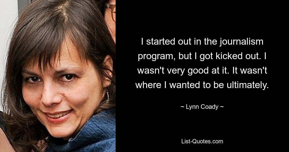 I started out in the journalism program, but I got kicked out. I wasn't very good at it. It wasn't where I wanted to be ultimately. — © Lynn Coady