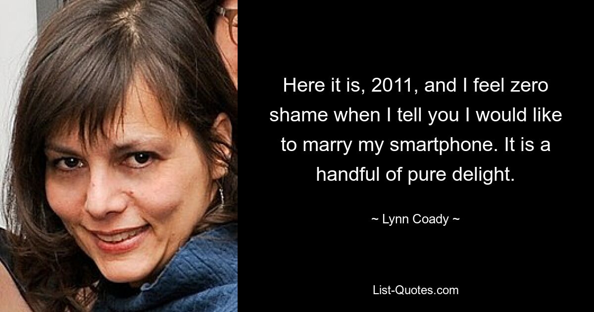 Here it is, 2011, and I feel zero shame when I tell you I would like to marry my smartphone. It is a handful of pure delight. — © Lynn Coady