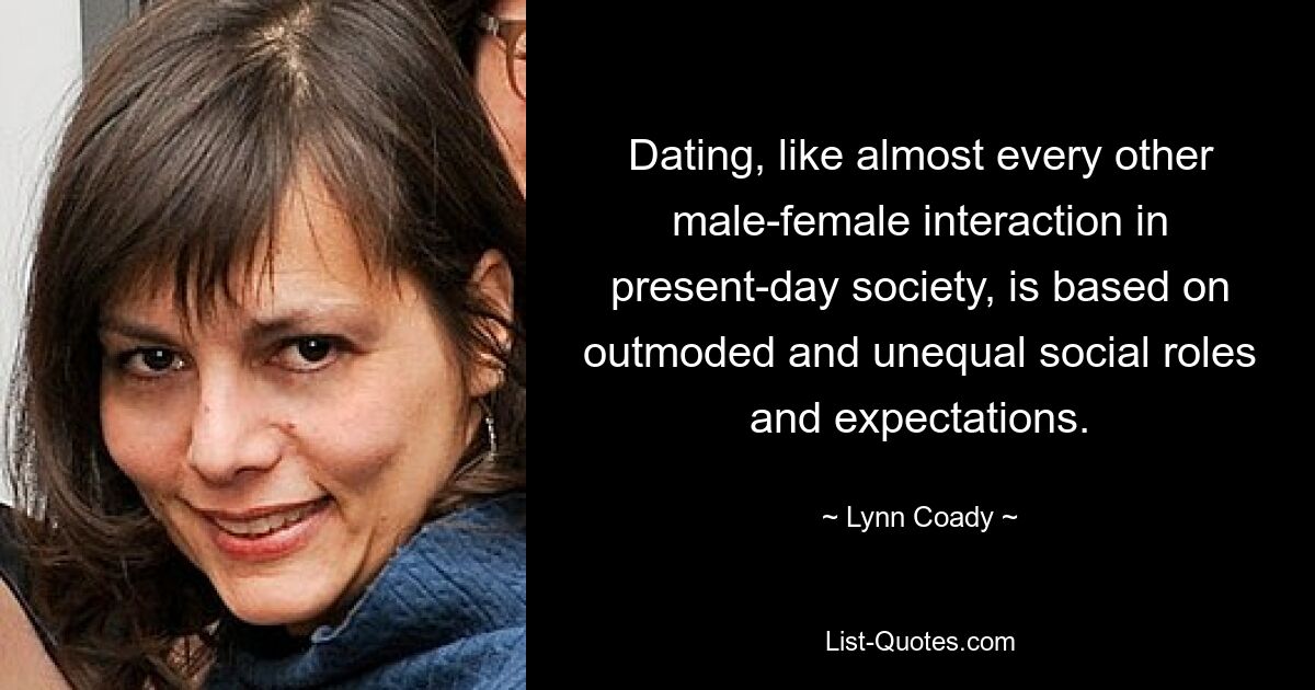 Dating, like almost every other male-female interaction in present-day society, is based on outmoded and unequal social roles and expectations. — © Lynn Coady