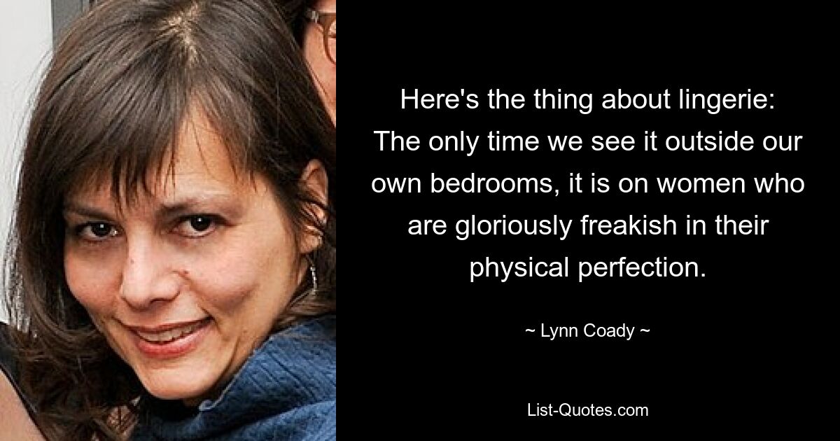 Here's the thing about lingerie: The only time we see it outside our own bedrooms, it is on women who are gloriously freakish in their physical perfection. — © Lynn Coady