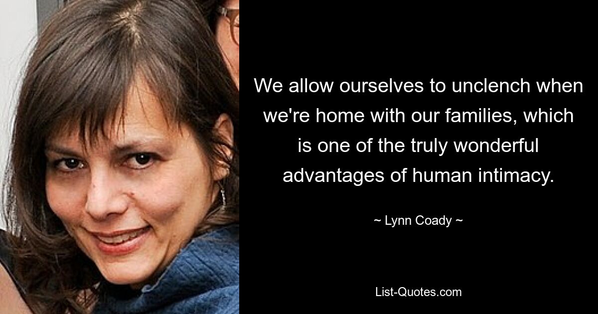 We allow ourselves to unclench when we're home with our families, which is one of the truly wonderful advantages of human intimacy. — © Lynn Coady