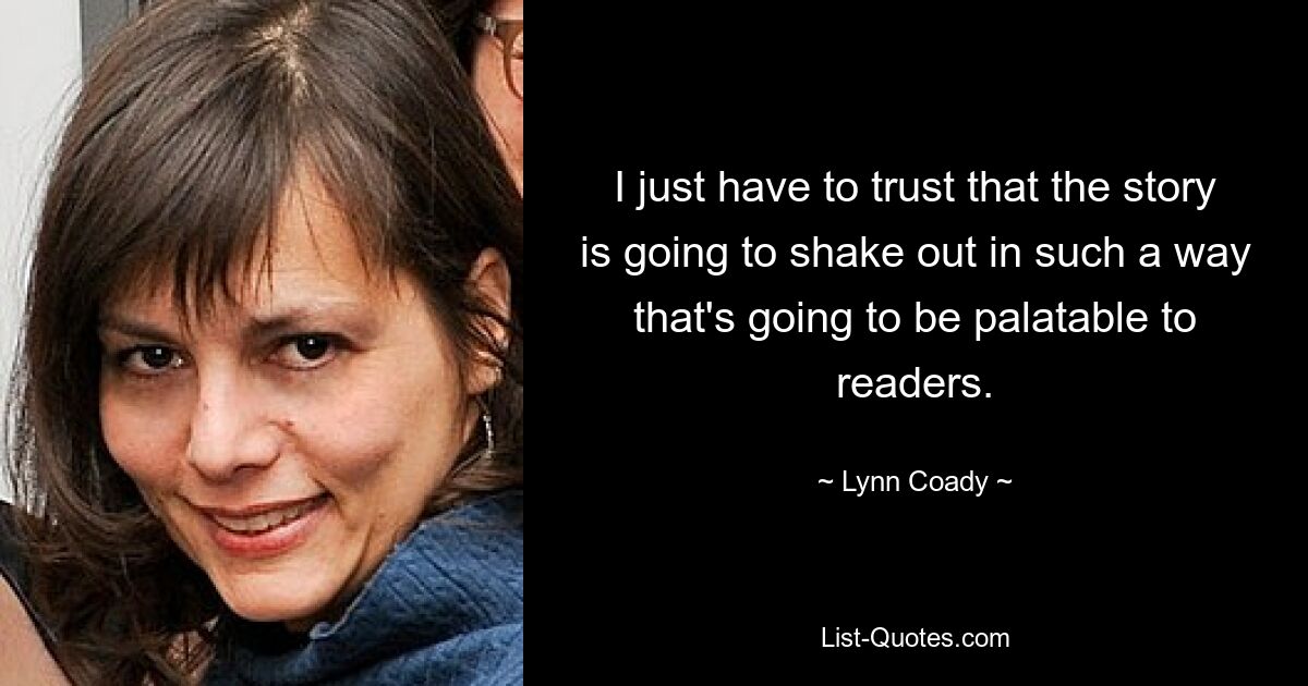 I just have to trust that the story is going to shake out in such a way that's going to be palatable to readers. — © Lynn Coady