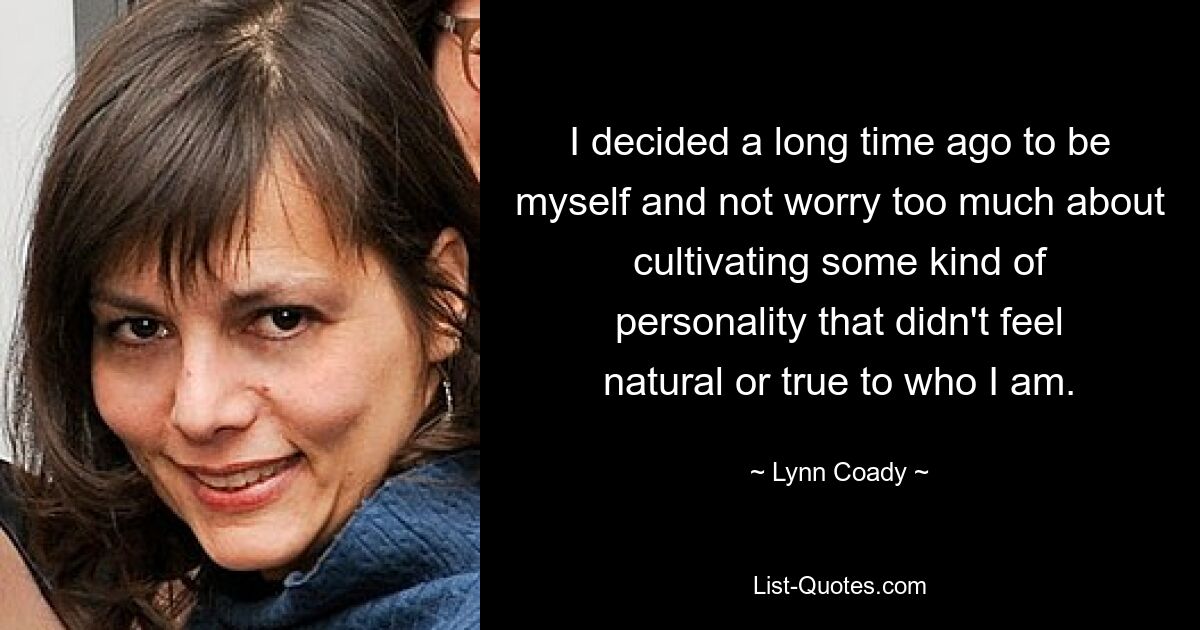 I decided a long time ago to be myself and not worry too much about cultivating some kind of personality that didn't feel natural or true to who I am. — © Lynn Coady