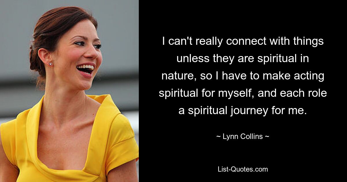 I can't really connect with things unless they are spiritual in nature, so I have to make acting spiritual for myself, and each role a spiritual journey for me. — © Lynn Collins