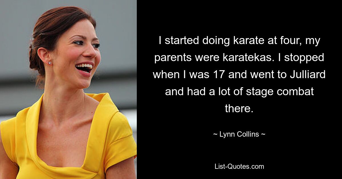 I started doing karate at four, my parents were karatekas. I stopped when I was 17 and went to Julliard and had a lot of stage combat there. — © Lynn Collins