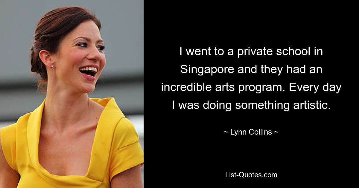 I went to a private school in Singapore and they had an incredible arts program. Every day I was doing something artistic. — © Lynn Collins