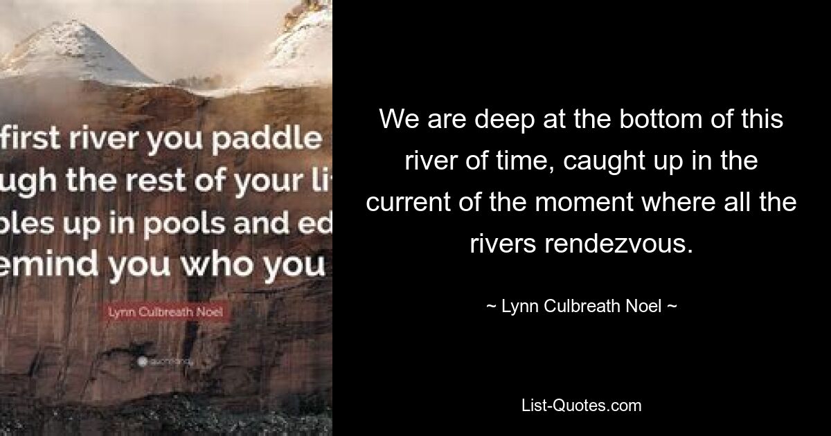 We are deep at the bottom of this river of time, caught up in the current of the moment where all the rivers rendezvous. — © Lynn Culbreath Noel