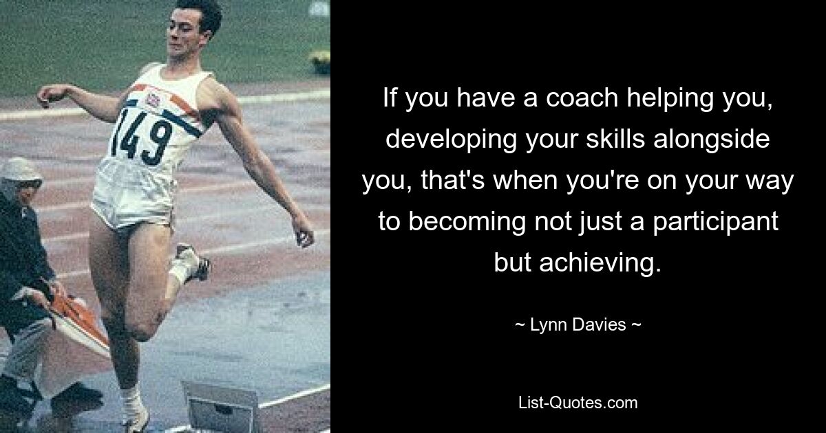 If you have a coach helping you, developing your skills alongside you, that's when you're on your way to becoming not just a participant but achieving. — © Lynn Davies