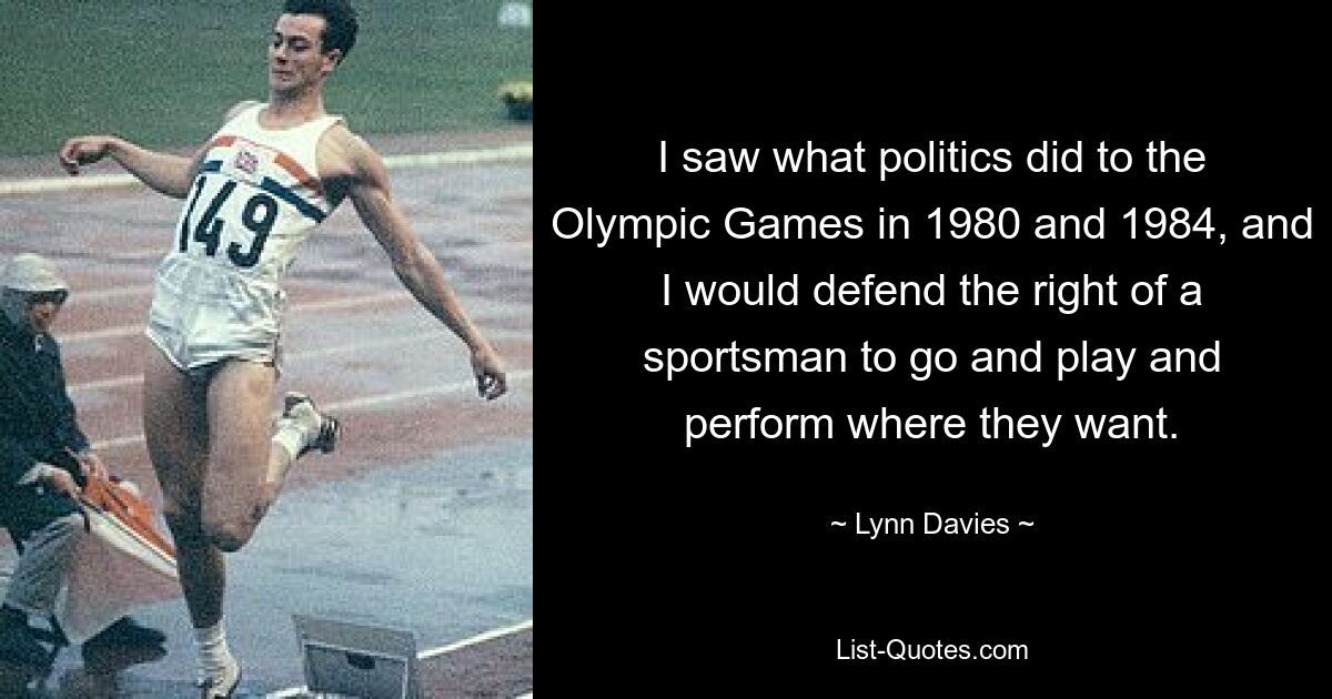 I saw what politics did to the Olympic Games in 1980 and 1984, and I would defend the right of a sportsman to go and play and perform where they want. — © Lynn Davies