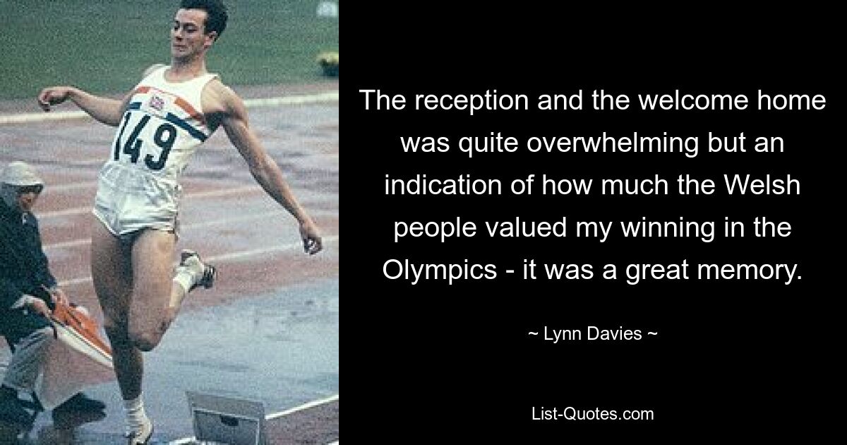 The reception and the welcome home was quite overwhelming but an indication of how much the Welsh people valued my winning in the Olympics - it was a great memory. — © Lynn Davies