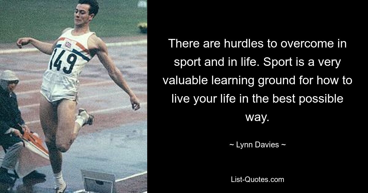 There are hurdles to overcome in sport and in life. Sport is a very valuable learning ground for how to live your life in the best possible way. — © Lynn Davies