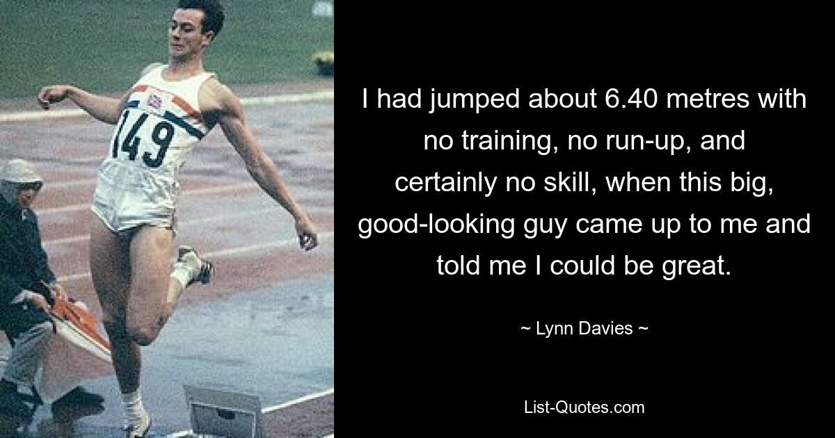 I had jumped about 6.40 metres with no training, no run-up, and certainly no skill, when this big, good-looking guy came up to me and told me I could be great. — © Lynn Davies