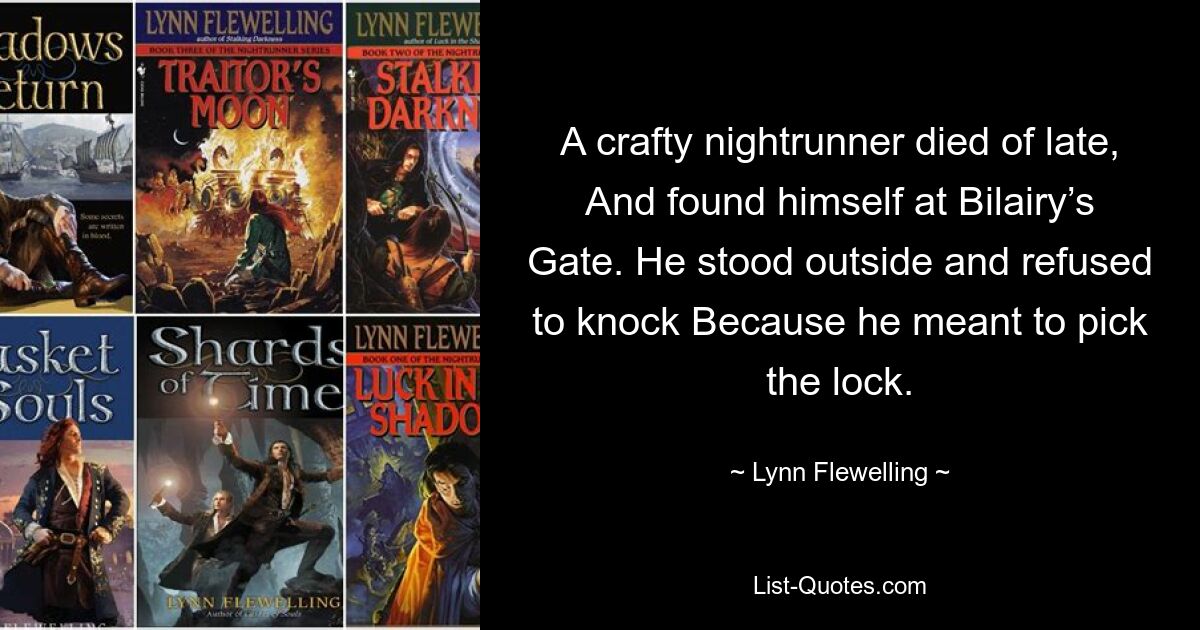 A crafty nightrunner died of late, And found himself at Bilairy’s Gate. He stood outside and refused to knock Because he meant to pick the lock. — © Lynn Flewelling