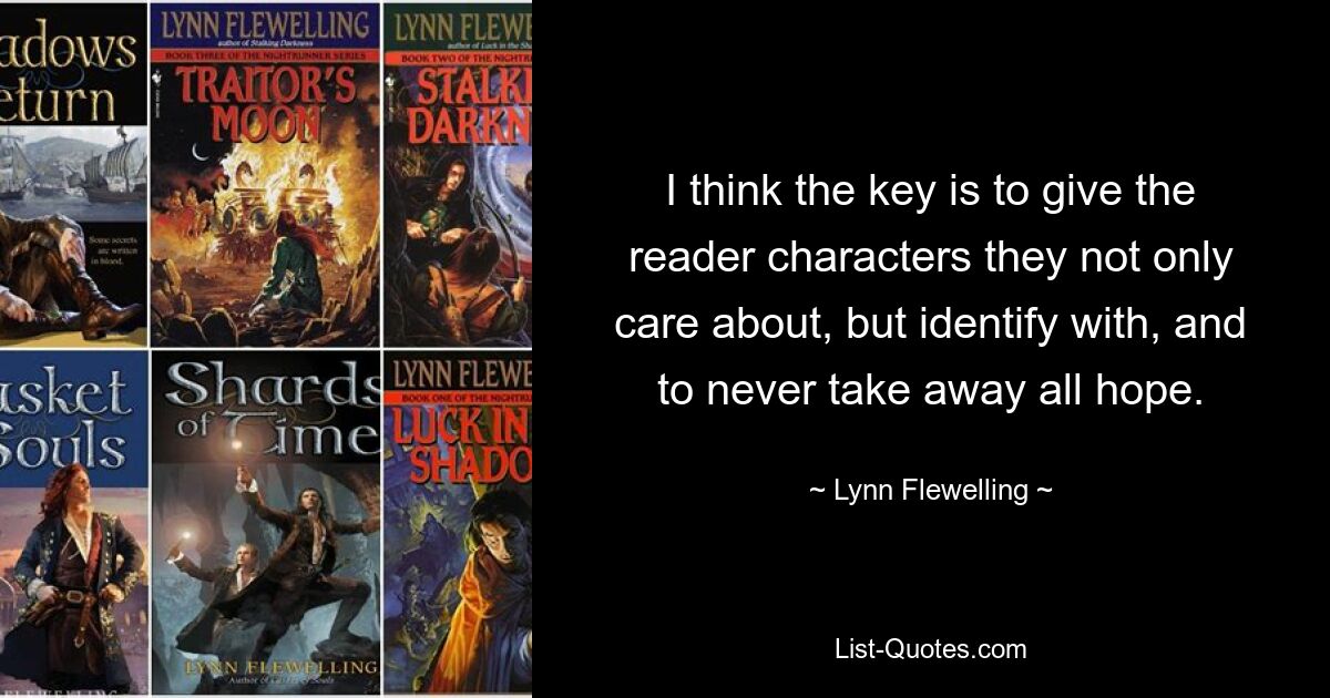 I think the key is to give the reader characters they not only care about, but identify with, and to never take away all hope. — © Lynn Flewelling