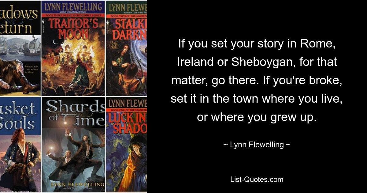 If you set your story in Rome, Ireland or Sheboygan, for that matter, go there. If you're broke, set it in the town where you live, or where you grew up. — © Lynn Flewelling