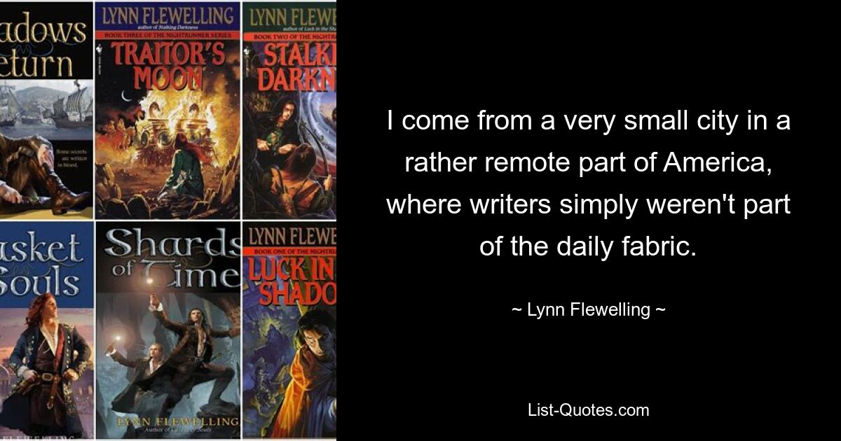 I come from a very small city in a rather remote part of America, where writers simply weren't part of the daily fabric. — © Lynn Flewelling