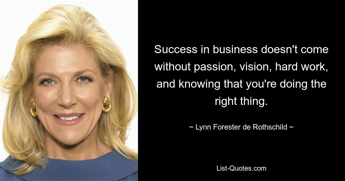 Success in business doesn't come without passion, vision, hard work, and knowing that you're doing the right thing. — © Lynn Forester de Rothschild