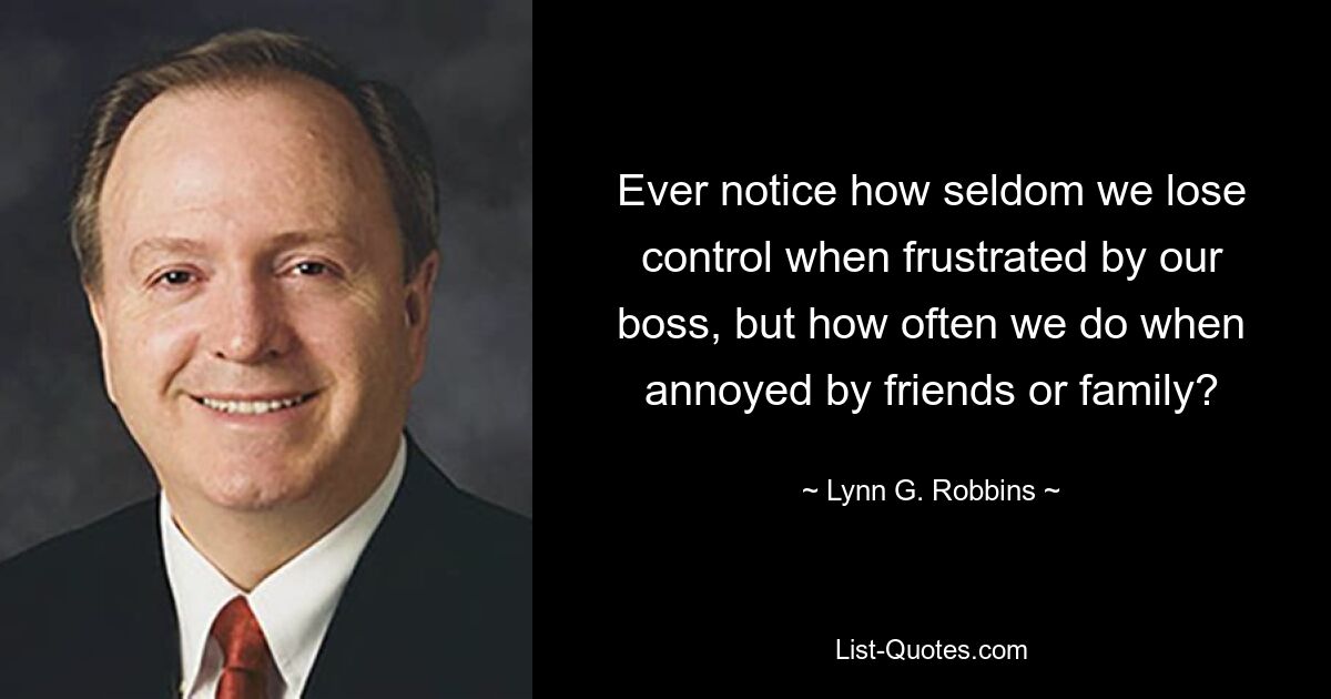 Ever notice how seldom we lose control when frustrated by our boss, but how often we do when annoyed by friends or family? — © Lynn G. Robbins