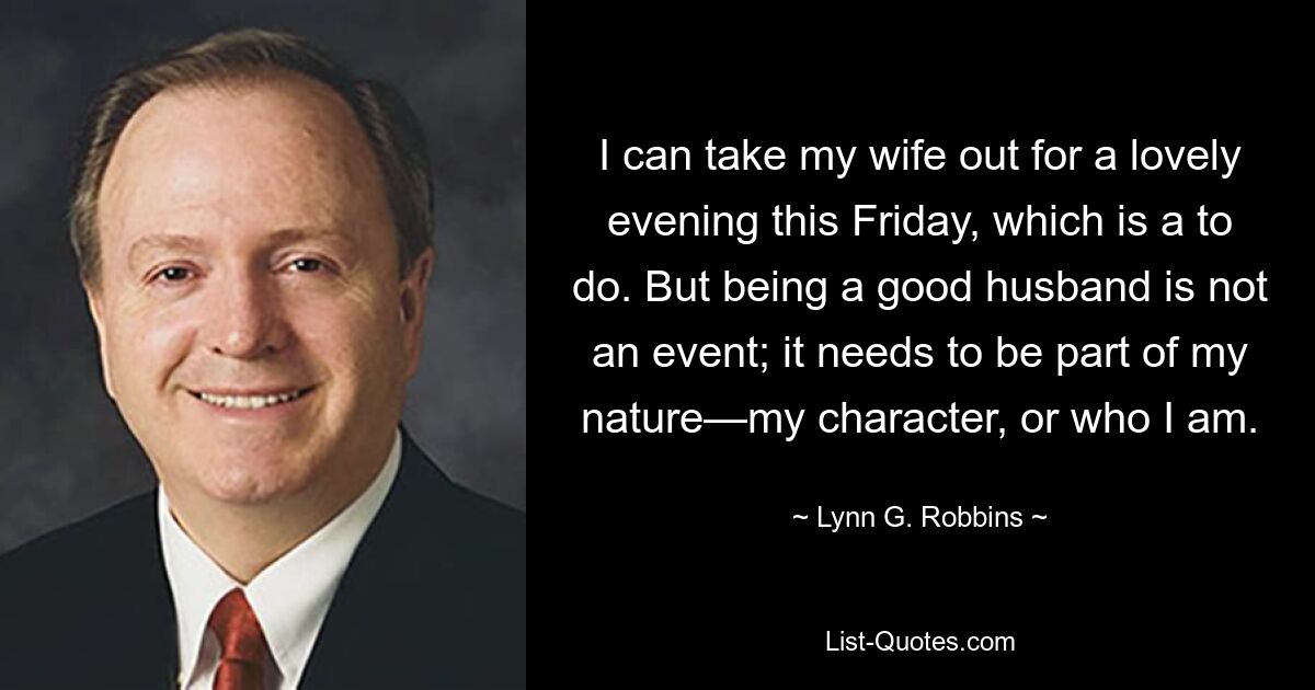 I can take my wife out for a lovely evening this Friday, which is a to do. But being a good husband is not an event; it needs to be part of my nature—my character, or who I am. — © Lynn G. Robbins