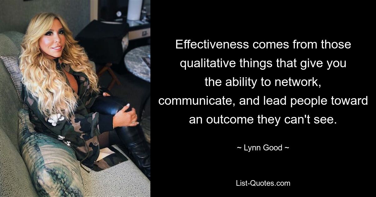 Effectiveness comes from those qualitative things that give you the ability to network, communicate, and lead people toward an outcome they can't see. — © Lynn Good