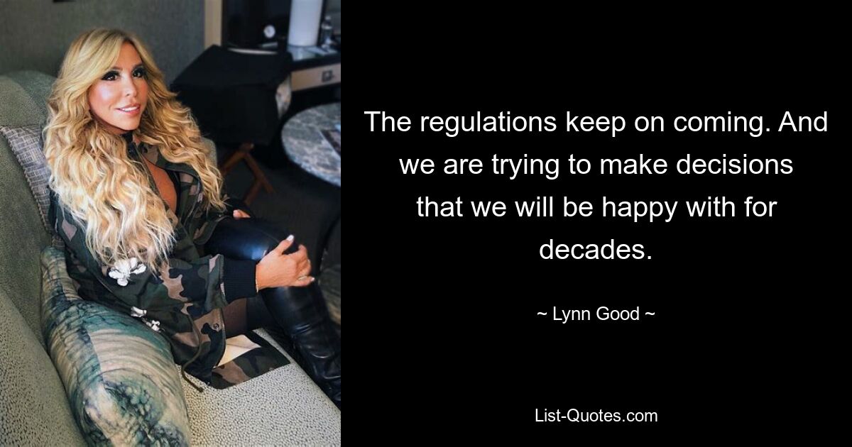 The regulations keep on coming. And we are trying to make decisions that we will be happy with for decades. — © Lynn Good