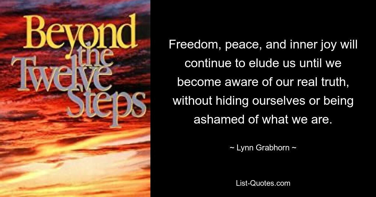 Freedom, peace, and inner joy will continue to elude us until we become aware of our real truth, without hiding ourselves or being ashamed of what we are. — © Lynn Grabhorn