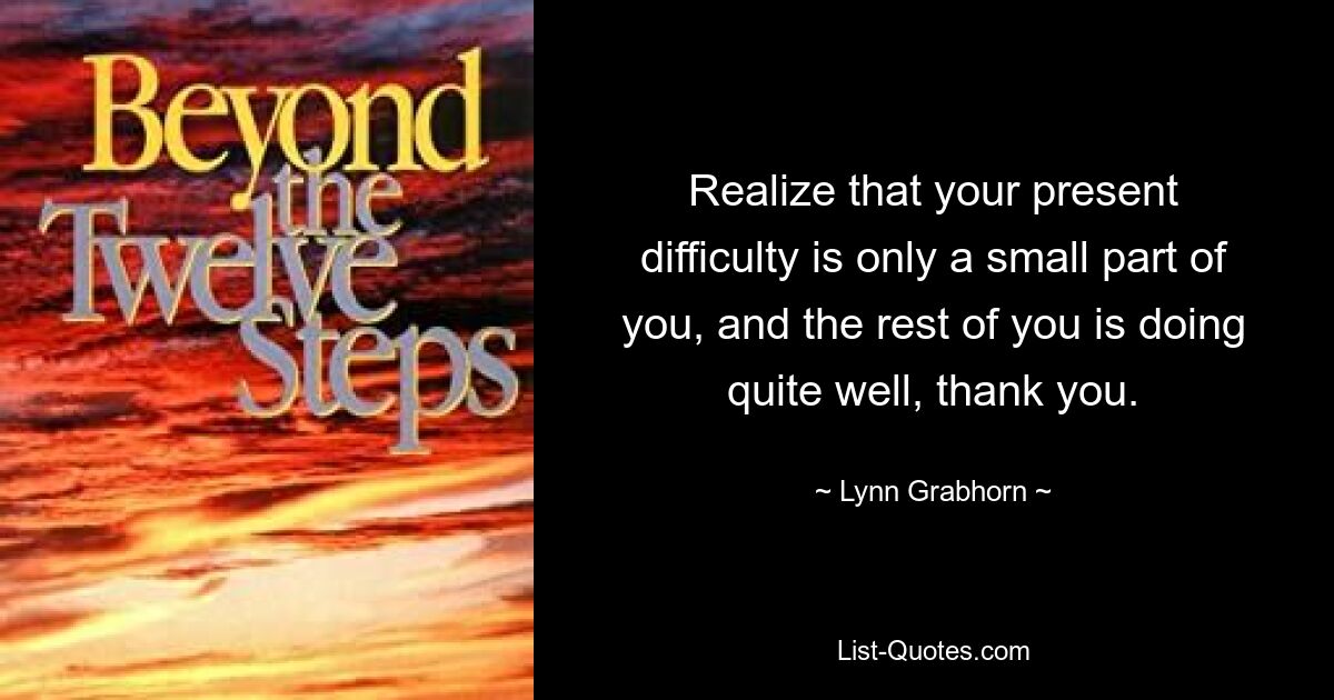 Realize that your present difficulty is only a small part of you, and the rest of you is doing quite well, thank you. — © Lynn Grabhorn