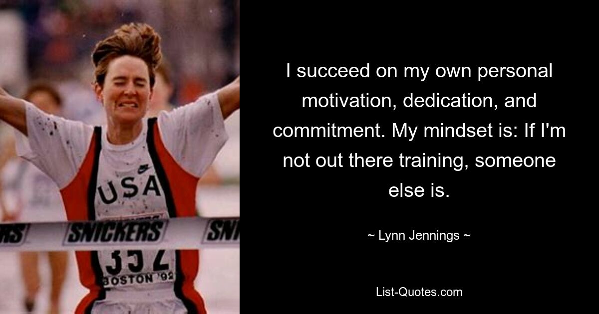 I succeed on my own personal motivation, dedication, and commitment. My mindset is: If I'm not out there training, someone else is. — © Lynn Jennings