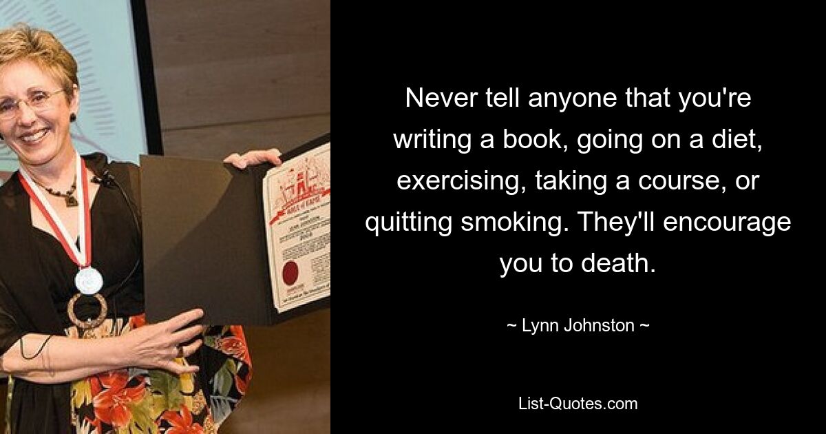 Never tell anyone that you're writing a book, going on a diet, exercising, taking a course, or quitting smoking. They'll encourage you to death. — © Lynn Johnston