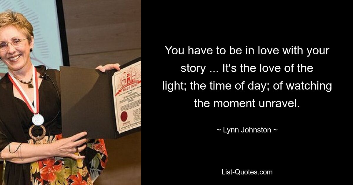 You have to be in love with your story ... It's the love of the light; the time of day; of watching the moment unravel. — © Lynn Johnston