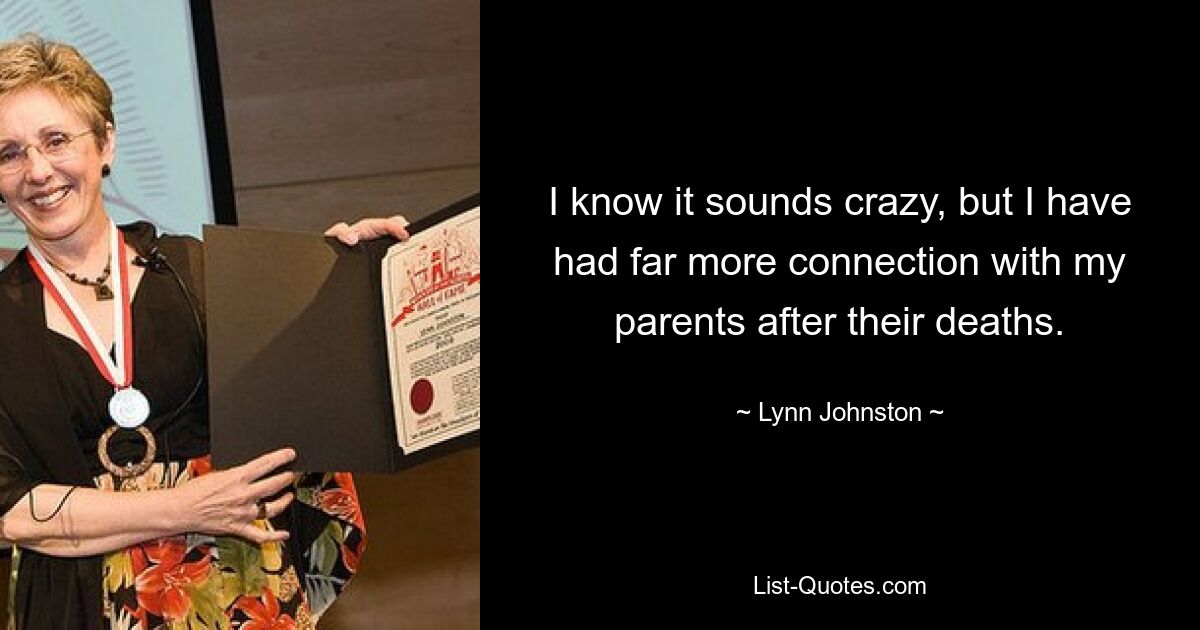 I know it sounds crazy, but I have had far more connection with my parents after their deaths. — © Lynn Johnston