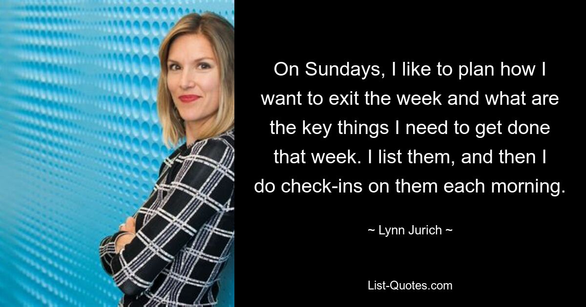 On Sundays, I like to plan how I want to exit the week and what are the key things I need to get done that week. I list them, and then I do check-ins on them each morning. — © Lynn Jurich