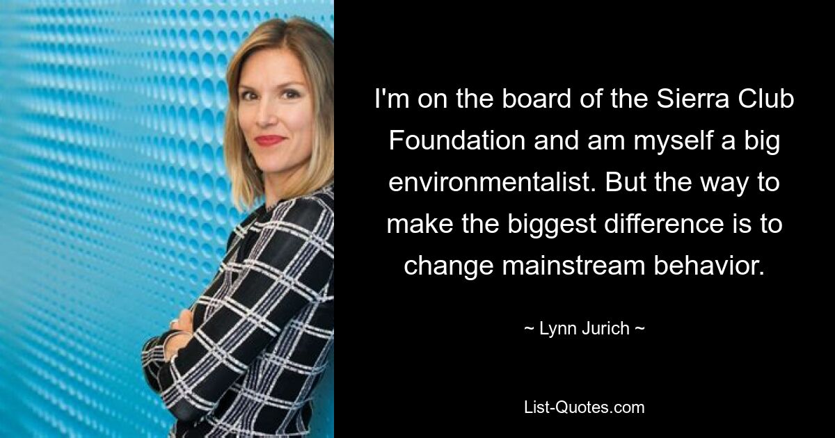 I'm on the board of the Sierra Club Foundation and am myself a big environmentalist. But the way to make the biggest difference is to change mainstream behavior. — © Lynn Jurich