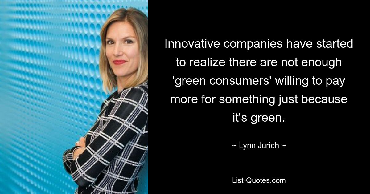 Innovative companies have started to realize there are not enough 'green consumers' willing to pay more for something just because it's green. — © Lynn Jurich