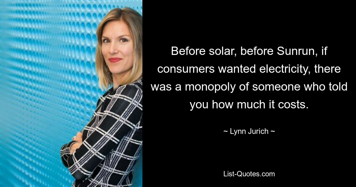 Before solar, before Sunrun, if consumers wanted electricity, there was a monopoly of someone who told you how much it costs. — © Lynn Jurich