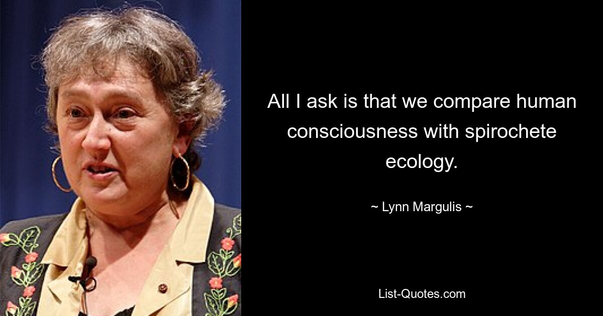 All I ask is that we compare human consciousness with spirochete ecology. — © Lynn Margulis