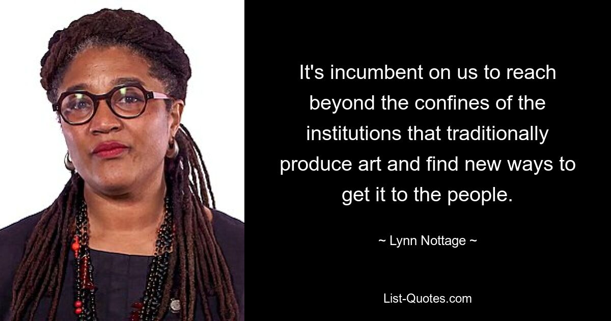 It's incumbent on us to reach beyond the confines of the institutions that traditionally produce art and find new ways to get it to the people. — © Lynn Nottage