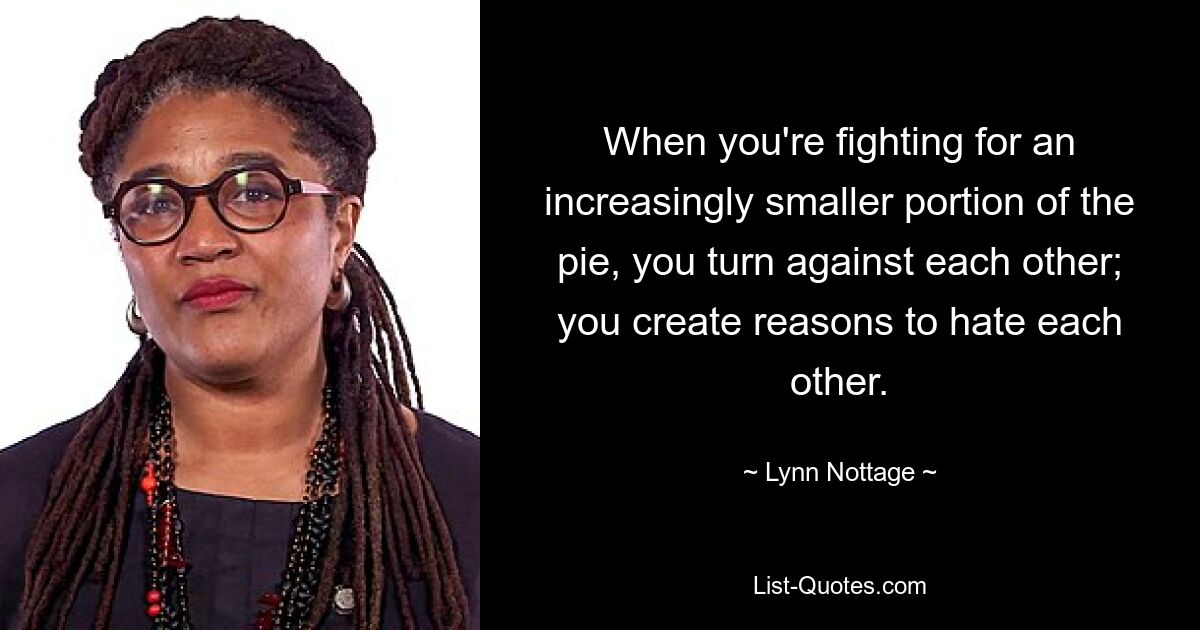 When you're fighting for an increasingly smaller portion of the pie, you turn against each other; you create reasons to hate each other. — © Lynn Nottage