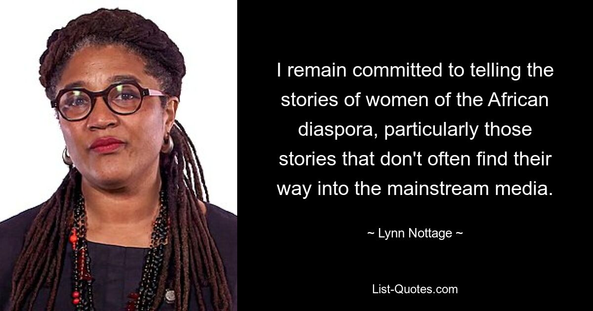 I remain committed to telling the stories of women of the African diaspora, particularly those stories that don't often find their way into the mainstream media. — © Lynn Nottage