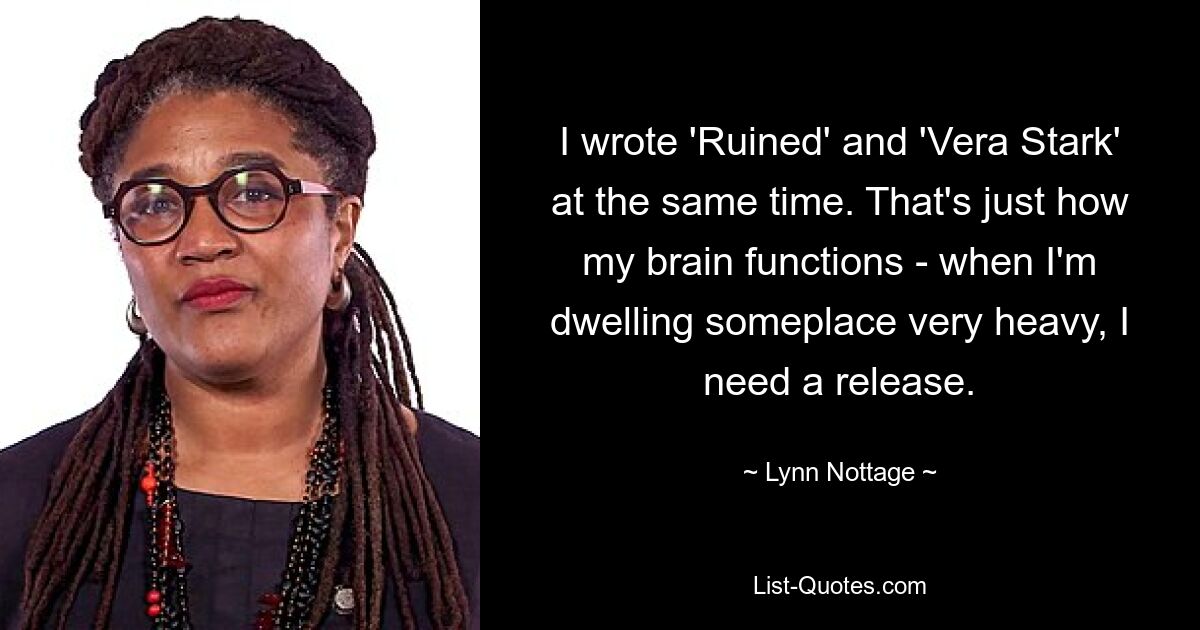 I wrote 'Ruined' and 'Vera Stark' at the same time. That's just how my brain functions - when I'm dwelling someplace very heavy, I need a release. — © Lynn Nottage