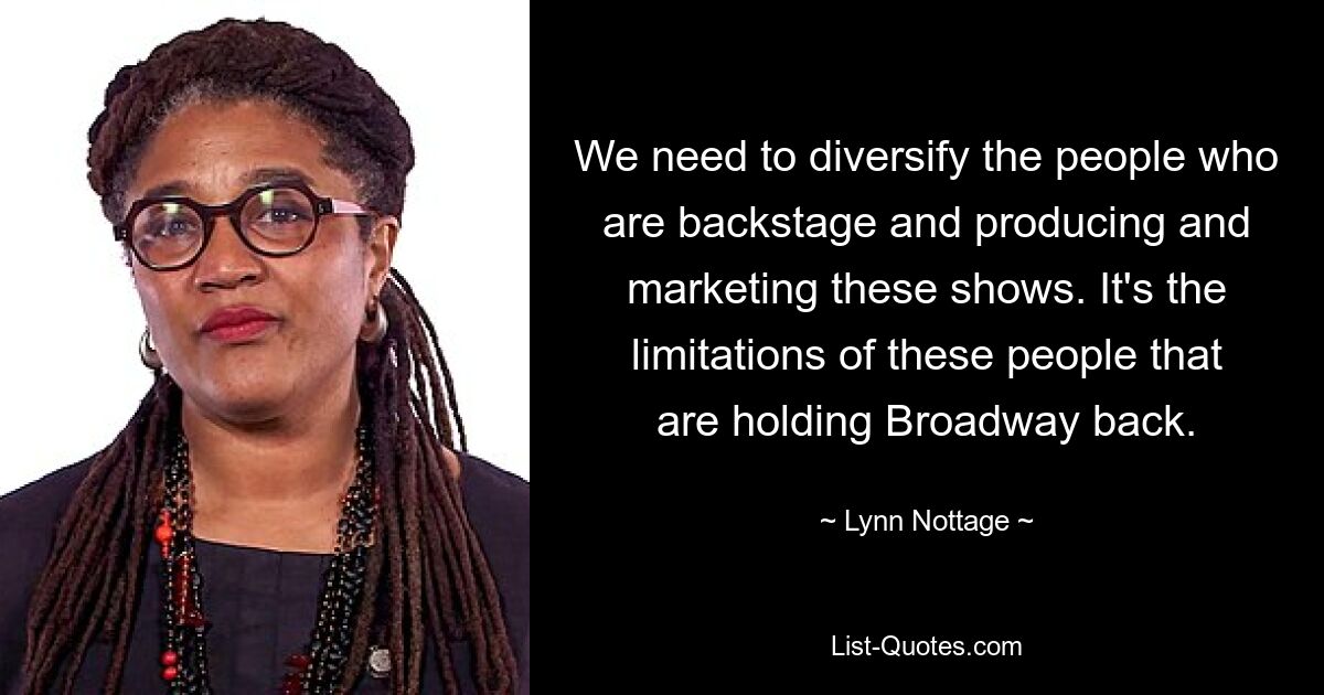 We need to diversify the people who are backstage and producing and marketing these shows. It's the limitations of these people that are holding Broadway back. — © Lynn Nottage